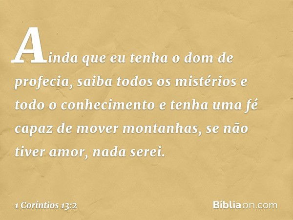 Ainda que eu tenha o dom de profecia, saiba todos os mistérios e todo o conhecimento e tenha uma fé capaz de mover montanhas, se não tiver amor, nada serei. -- 