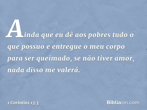 Ainda que eu dê aos pobres tudo o que possuo e entregue o meu corpo para ser queimado, se não tiver amor, nada disso me valerá. -- 1 Coríntios 13:3