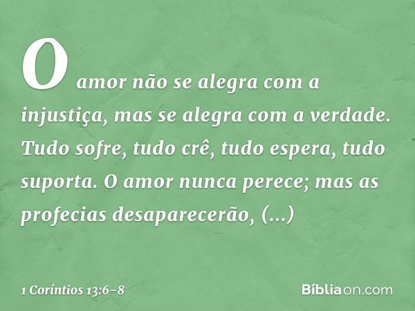 O amor não se alegra com a injustiça, mas se alegra com a verdade. Tudo sofre, tudo crê, tudo espera, tudo suporta. O amor nunca perece; mas as profecias desapa