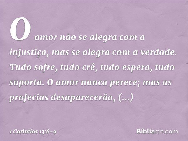 O amor não se alegra com a injustiça, mas se alegra com a verdade. Tudo sofre, tudo crê, tudo espera, tudo suporta. O amor nunca perece; mas as profecias desapa