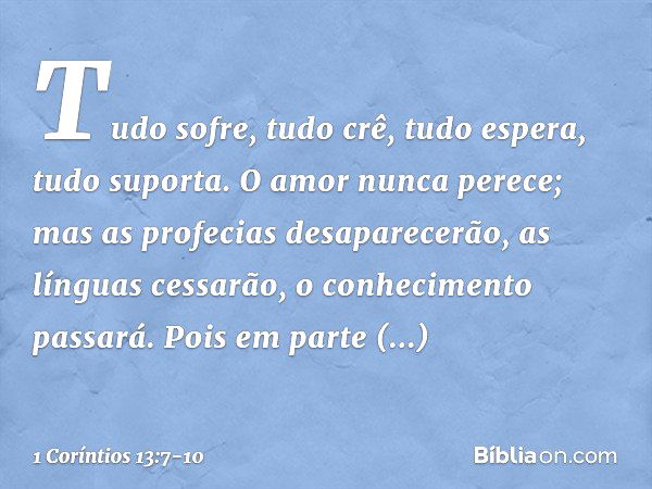 Tudo sofre, tudo crê, tudo espera, tudo suporta. O amor nunca perece; mas as profecias desaparecerão, as línguas cessarão, o conhecimento passará. Pois em parte