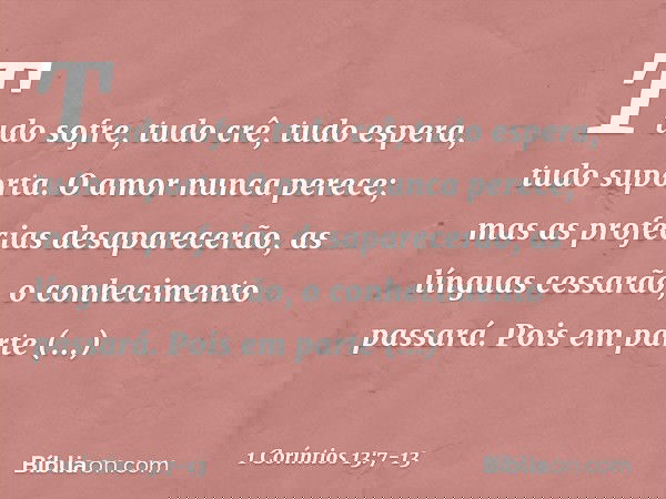 Tudo sofre, tudo crê, tudo espera, tudo suporta. O amor nunca perece; mas as profecias desaparecerão, as línguas cessarão, o conhecimento passará. Pois em parte