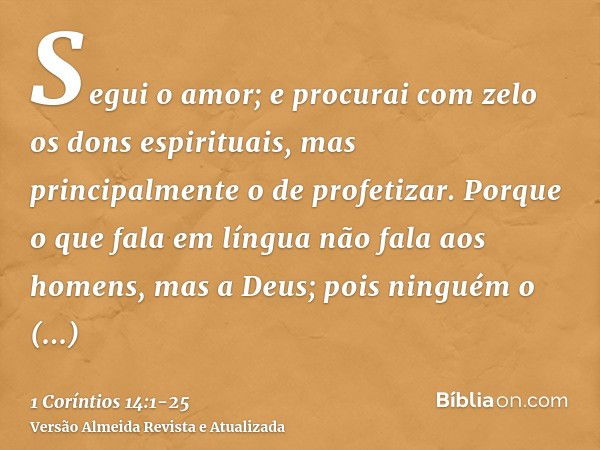 Segui o amor; e procurai com zelo os dons espirituais, mas principalmente o de profetizar.Porque o que fala em língua não fala aos homens, mas a Deus; pois ning