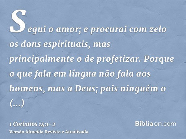 Segui o amor; e procurai com zelo os dons espirituais, mas principalmente o de profetizar.Porque o que fala em língua não fala aos homens, mas a Deus; pois ning