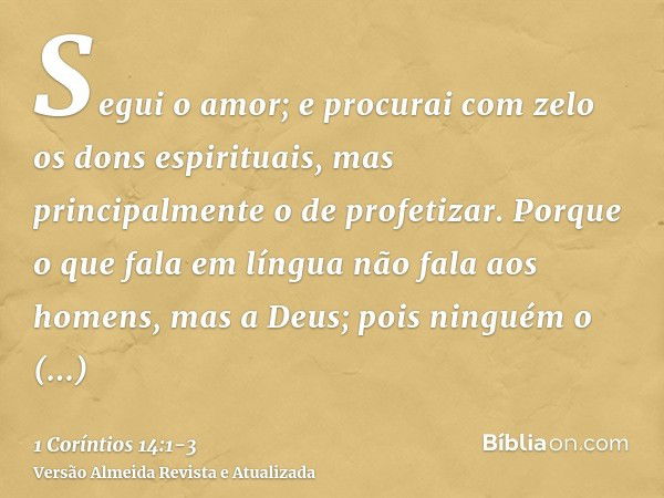 Segui o amor; e procurai com zelo os dons espirituais, mas principalmente o de profetizar.Porque o que fala em língua não fala aos homens, mas a Deus; pois ning