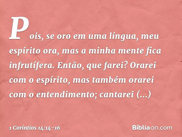 Pois, se oro em uma língua, meu espírito ora, mas a minha mente fica infrutífera. Então, que farei? Orarei com o espírito, mas também orarei com o entendimento;