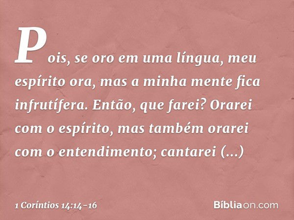 Pois, se oro em uma língua, meu espírito ora, mas a minha mente fica infrutífera. Então, que farei? Orarei com o espírito, mas também orarei com o entendimento;