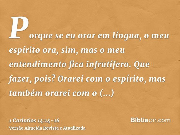 Porque se eu orar em língua, o meu espírito ora, sim, mas o meu entendimento fica infrutífero.Que fazer, pois? Orarei com o espírito, mas também orarei com o en