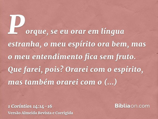 Porque, se eu orar em língua estranha, o meu espírito ora bem, mas o meu entendimento fica sem fruto.Que farei, pois? Orarei com o espírito, mas também orarei c