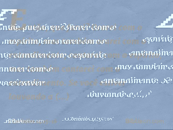 Então, que farei? Orarei com o espírito, mas também orarei com o entendimento; cantarei com o espírito, mas também cantarei com o entendimento. Se você estiver 