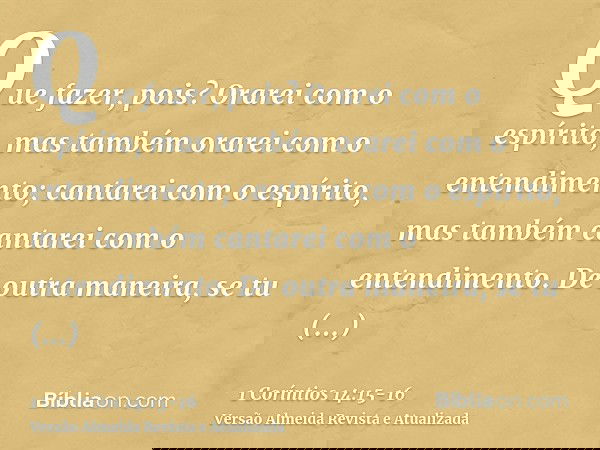 Que fazer, pois? Orarei com o espírito, mas também orarei com o entendimento; cantarei com o espírito, mas também cantarei com o entendimento.De outra maneira,
