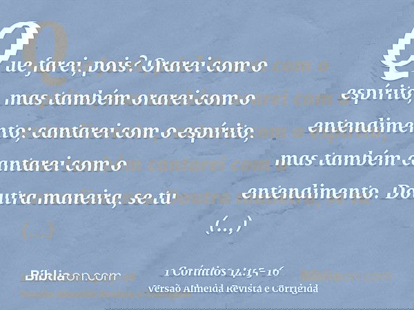 Que farei, pois? Orarei com o espírito, mas também orarei com o entendimento; cantarei com o espírito, mas também cantarei com o entendimento.Doutra maneira, se