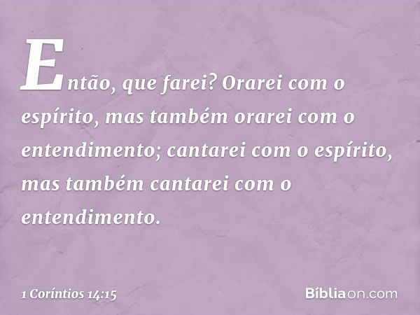 Então, que farei? Orarei com o espírito, mas também orarei com o entendimento; cantarei com o espírito, mas também cantarei com o entendimento. -- 1 Coríntios 1