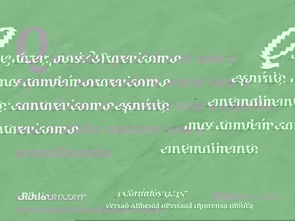 Que fazer, pois? Orarei com o espírito, mas também orarei com o entendimento; cantarei com o espírito, mas também cantarei com o entendimento.
