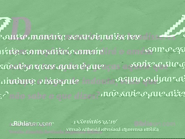 De outra maneira, se tu bendisseres com o espírito, como dirá o amém sobre a tua ação de graças aquele que ocupa o lugar de indouto, visto que não sabe o que di