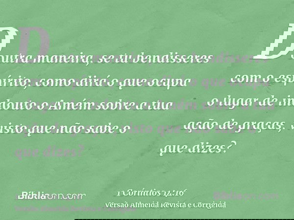 Doutra maneira, se tu bendisseres com o espírito, como dirá o que ocupa o lugar de indouto o Amém sobre a tua ação de graças, visto que não sabe o que dizes?