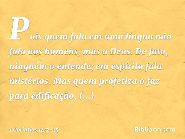 Pois quem fala em uma língua não fala aos homens, mas a Deus. De fato, ninguém o entende; em espírito fala mistérios. Mas quem profetiza o faz para edificação, 