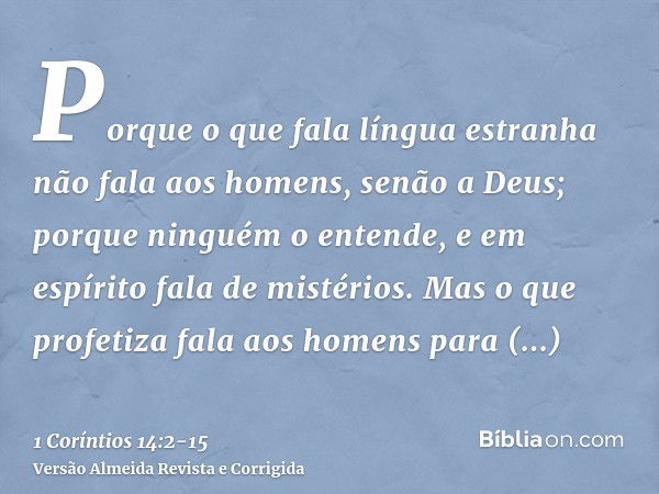 Porque o que fala língua estranha não fala aos homens, senão a Deus; porque ninguém o entende, e em espírito fala de mistérios.Mas o que profetiza fala aos home