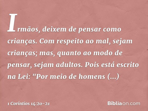 Irmãos, deixem de pensar como crianças. Com respeito ao mal, sejam crianças; mas, quanto ao modo de pensar, sejam adultos. Pois está escrito na Lei:
"Por meio d