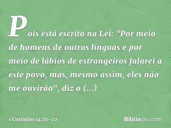 Pois está escrito na Lei:
"Por meio de homens
de outras línguas
e por meio de lábios
de estrangeiros
falarei a este povo,
mas, mesmo assim,
eles não me ouvirão"