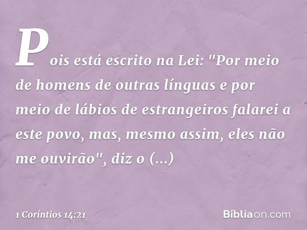 Pois está escrito na Lei:
"Por meio de homens
de outras línguas
e por meio de lábios
de estrangeiros
falarei a este povo,
mas, mesmo assim,
eles não me ouvirão"