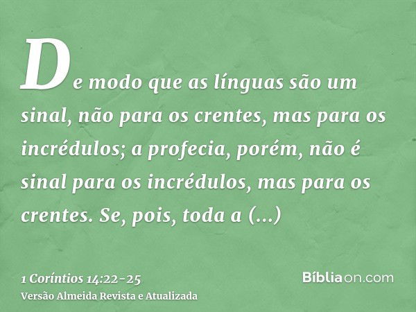 De modo que as línguas são um sinal, não para os crentes, mas para os incrédulos; a profecia, porém, não é sinal para os incrédulos, mas para os crentes.Se, poi