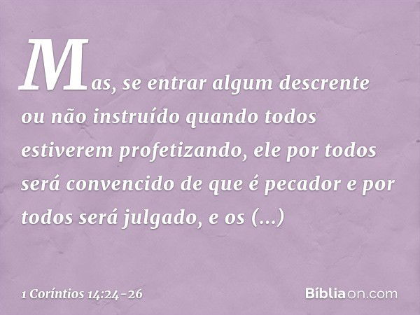 Mas, se entrar algum descrente ou não instruído quando todos estiverem profetizando, ele por todos será convencido de que é pecador e por todos será julgado, e 