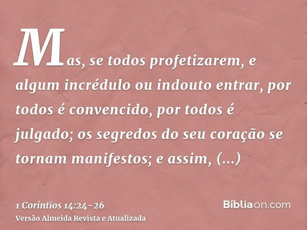 Mas, se todos profetizarem, e algum incrédulo ou indouto entrar, por todos é convencido, por todos é julgado;os segredos do seu coração se tornam manifestos; e 