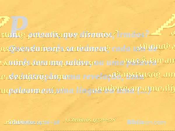 Portanto, que diremos, irmãos? Quando vocês se reúnem, cada um de vocês tem um salmo, ou uma palavra de instrução, uma revelação, uma palavra em uma língua ou u