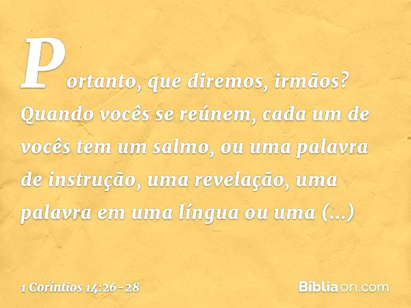 Portanto, que diremos, irmãos? Quando vocês se reúnem, cada um de vocês tem um salmo, ou uma palavra de instrução, uma revelação, uma palavra em uma língua ou u