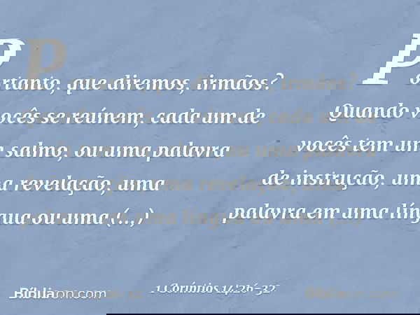 Portanto, que diremos, irmãos? Quando vocês se reúnem, cada um de vocês tem um salmo, ou uma palavra de instrução, uma revelação, uma palavra em uma língua ou u
