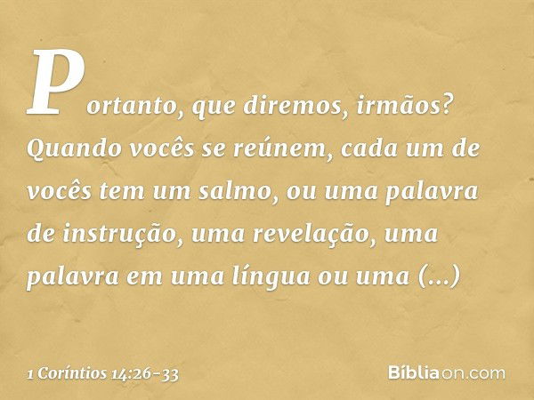 Portanto, que diremos, irmãos? Quando vocês se reúnem, cada um de vocês tem um salmo, ou uma palavra de instrução, uma revelação, uma palavra em uma língua ou u