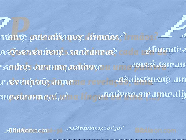 Portanto, que diremos, irmãos? Quando vocês se reúnem, cada um de vocês tem um salmo, ou uma palavra de instrução, uma revelação, uma palavra em uma língua ou u