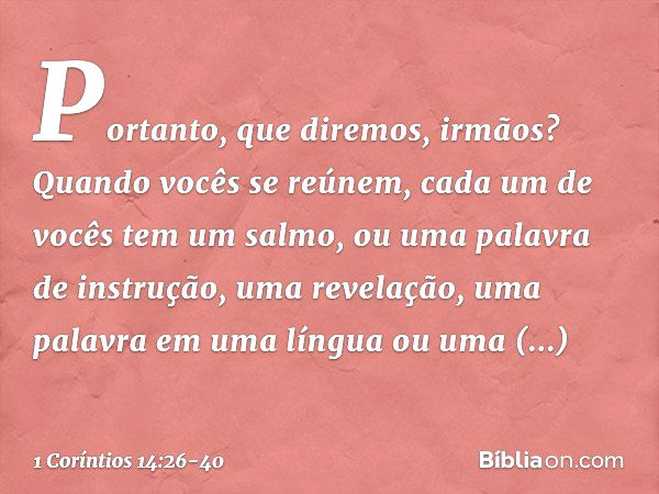 Portanto, que diremos, irmãos? Quando vocês se reúnem, cada um de vocês tem um salmo, ou uma palavra de instrução, uma revelação, uma palavra em uma língua ou u