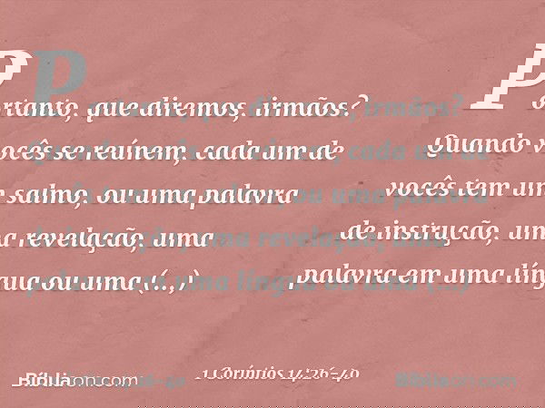 Portanto, que diremos, irmãos? Quando vocês se reúnem, cada um de vocês tem um salmo, ou uma palavra de instrução, uma revelação, uma palavra em uma língua ou u