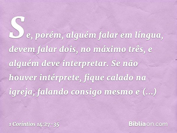 Se, porém, alguém falar em língua, devem falar dois, no máximo três, e alguém deve interpretar. Se não houver intérprete, fique calado na igreja, falando consig