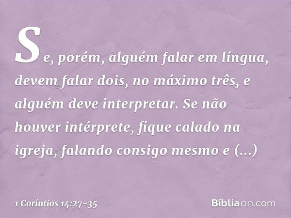 Se, porém, alguém falar em língua, devem falar dois, no máximo três, e alguém deve interpretar. Se não houver intérprete, fique calado na igreja, falando consig