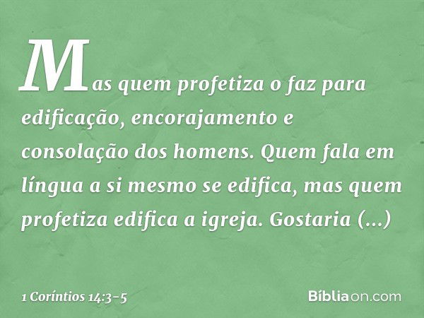 Mas quem profetiza o faz para edificação, encorajamento e consolação dos homens. Quem fala em língua a si mesmo se edifica, mas quem profetiza edifica a igreja.