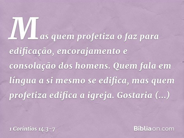 Mas quem profetiza o faz para edificação, encorajamento e consolação dos homens. Quem fala em língua a si mesmo se edifica, mas quem profetiza edifica a igreja.