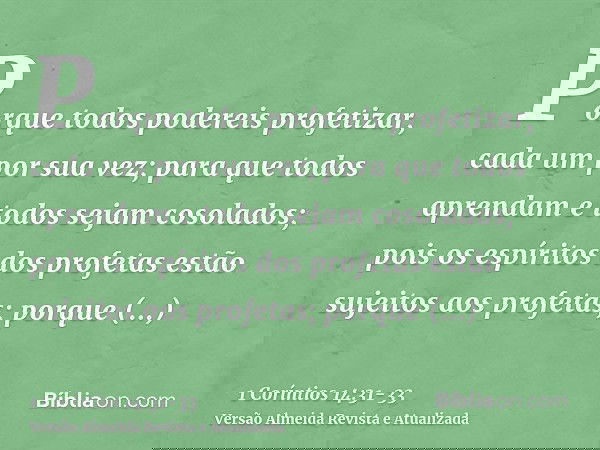 Porque todos podereis profetizar, cada um por sua vez; para que todos aprendam e todos sejam cosolados;pois os espíritos dos profetas estão sujeitos aos profeta