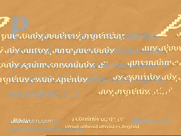 Porque todos podereis profetizar, uns depois dos outros, para que todos aprendam e todos sejam consolados.E os espíritos dos profetas estão sujeitos aos profeta