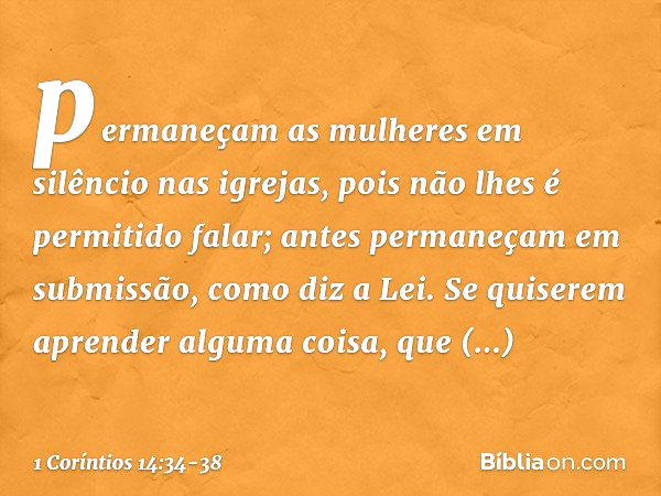 permaneçam as mulheres em silêncio nas igrejas, pois não lhes é permitido falar; antes permaneçam em submissão, como diz a Lei. Se quiserem aprender alguma cois