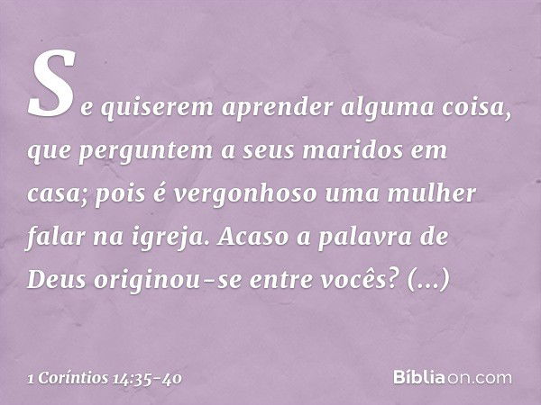 Se quiserem aprender alguma coisa, que perguntem a seus maridos em casa; pois é vergonhoso uma mulher falar na igreja. Acaso a palavra de Deus originou-se entre