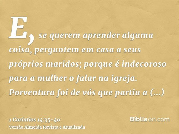 E, se querem aprender alguma coisa, perguntem em casa a seus próprios maridos; porque é indecoroso para a mulher o falar na igreja.Porventura foi de vós que par