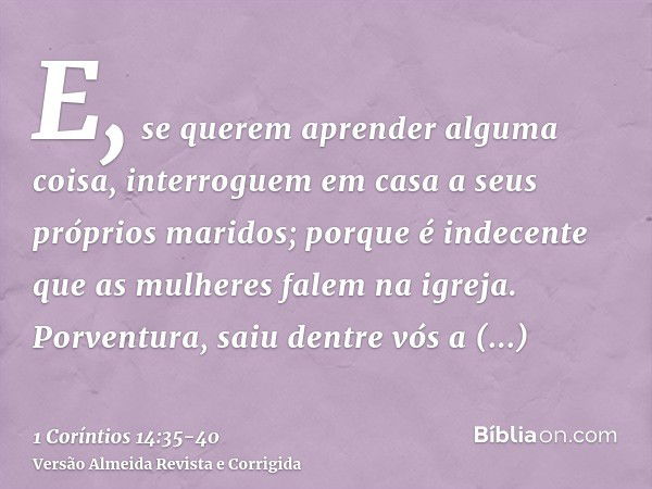 E, se querem aprender alguma coisa, interroguem em casa a seus próprios maridos; porque é indecente que as mulheres falem na igreja.Porventura, saiu dentre vós 