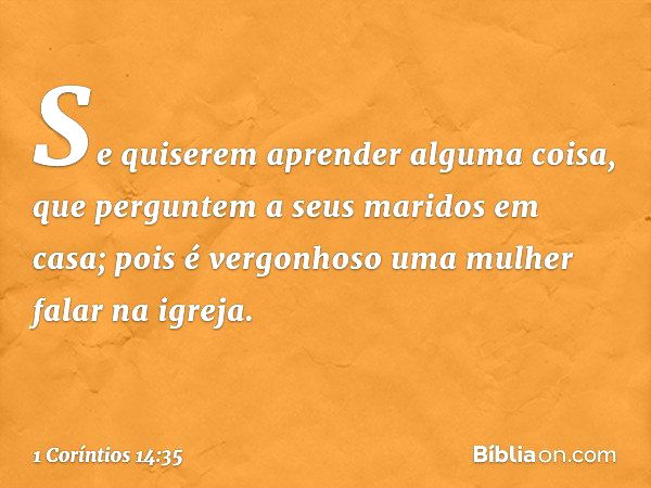 Se quiserem aprender alguma coisa, que perguntem a seus maridos em casa; pois é vergonhoso uma mulher falar na igreja. -- 1 Coríntios 14:35