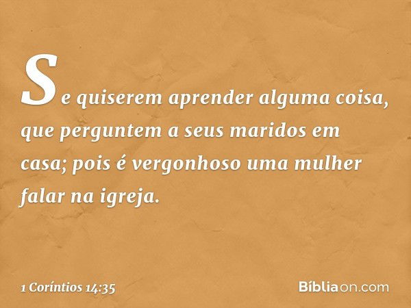 Se quiserem aprender alguma coisa, que perguntem a seus maridos em casa; pois é vergonhoso uma mulher falar na igreja. -- 1 Coríntios 14:35