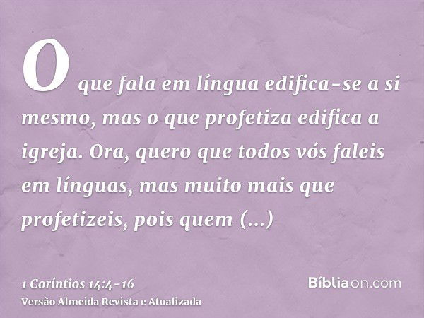 O que fala em língua edifica-se a si mesmo, mas o que profetiza edifica a igreja.Ora, quero que todos vós faleis em línguas, mas muito mais que profetizeis, poi