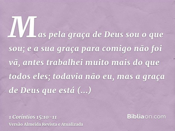 Mas pela graça de Deus sou o que sou; e a sua graça para comigo não foi vã, antes trabalhei muito mais do que todos eles; todavia não eu, mas a graça de Deus qu