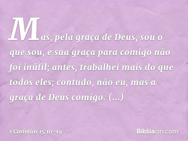 Mas, pela graça de Deus, sou o que sou, e sua graça para comigo não foi inútil; antes, trabalhei mais do que todos eles; contudo, não eu, mas a graça de Deus co